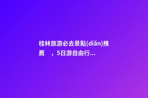 桂林旅游必去景點(diǎn)推薦，5日游自由行路線分享，真實(shí)經(jīng)歷分享攻略